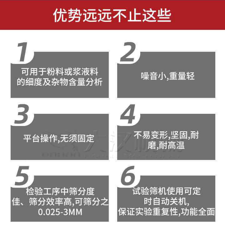 試驗(yàn)篩優(yōu)勢(shì)：1，可用于粉料或漿液料的細(xì)度及雜物含量分析。2，噪音小，重量輕。3，平臺(tái)操作，無須固定。4，不易變形，堅(jiān)固，耐磨，耐高溫。5，檢驗(yàn)工序中篩分度佳，篩分效率高，可篩分之0.025-3MM6，試驗(yàn)篩機(jī)使用可定時(shí)自動(dòng)關(guān)機(jī)保證實(shí)驗(yàn)重復(fù)性，功能全面。